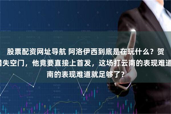 股票配资网址导航 阿洛伊西到底是在玩什么？贺一然刚刚错失空门，他竟要直接上首发，这场打云南的表现难道就足够了？
