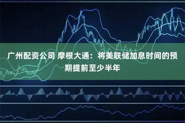 广州配资公司 摩根大通：将美联储加息时间的预期提前至少半年