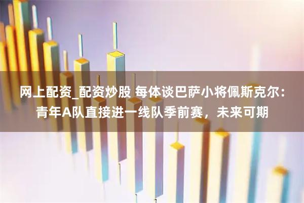 网上配资_配资炒股 每体谈巴萨小将佩斯克尔：青年A队直接进一线队季前赛，未来可期
