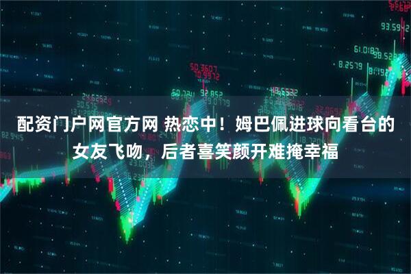 配资门户网官方网 热恋中！姆巴佩进球向看台的女友飞吻，后者喜笑颜开难掩幸福