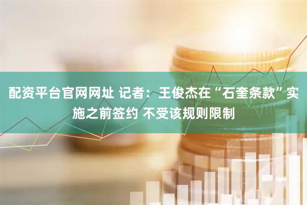 配资平台官网网址 记者：王俊杰在“石奎条款”实施之前签约 不受该规则限制