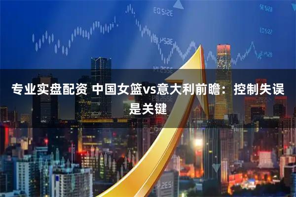 专业实盘配资 中国女篮vs意大利前瞻：控制失误是关键