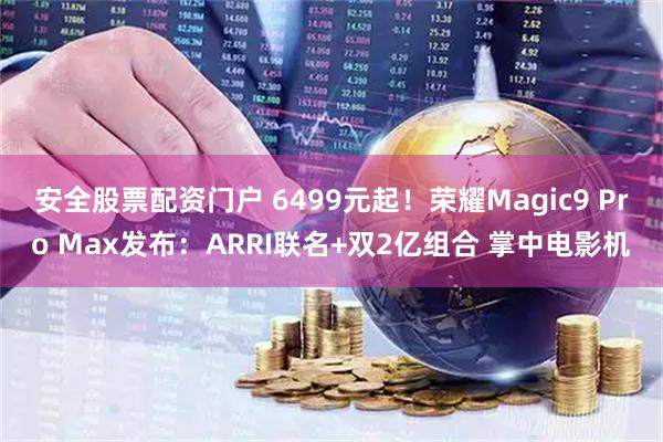 安全股票配资门户 6499元起！荣耀Magic9 Pro Max发布：ARRI联名+双2亿组合 掌中电影机