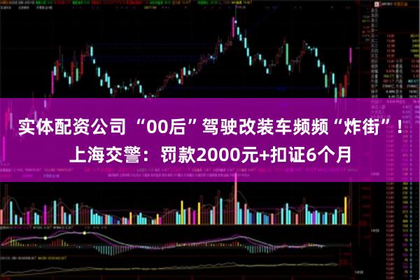实体配资公司 “00后”驾驶改装车频频“炸街”！上海交警：罚款2000元+扣证6个月